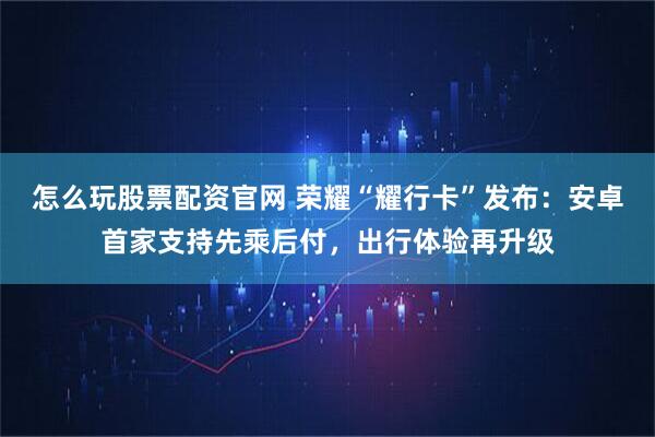 怎么玩股票配资官网 荣耀“耀行卡”发布：安卓首家支持先乘后付，出行体验再升级