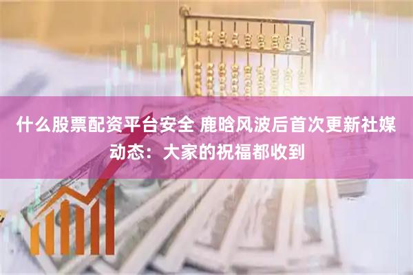 什么股票配资平台安全 鹿晗风波后首次更新社媒动态：大家的祝福都收到