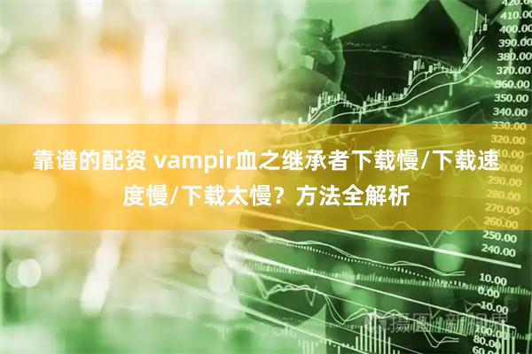 靠谱的配资 vampir血之继承者下载慢/下载速度慢/下载太慢?方法全解析