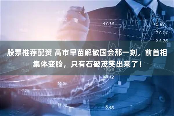 股票推荐配资 高市早苗解散国会那一刻，前首相集体变脸，只有石破茂笑出来了！