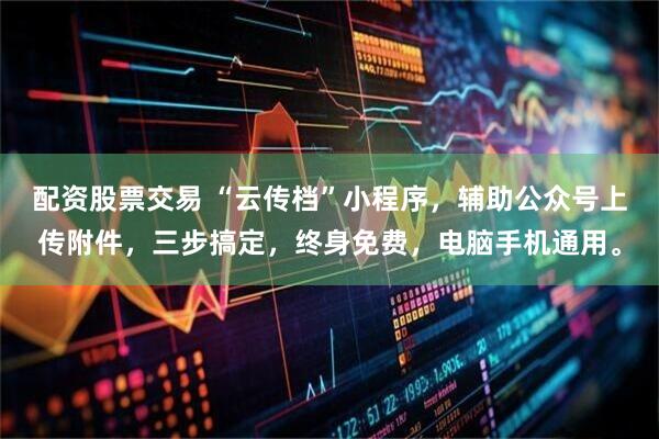 配资股票交易 “云传档”小程序，辅助公众号上传附件，三步搞定，终身免费，电脑手机通用。