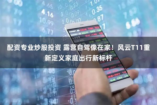 配资专业炒股投资 露营自驾像在家！风云T11重新定义家庭出行新标杆