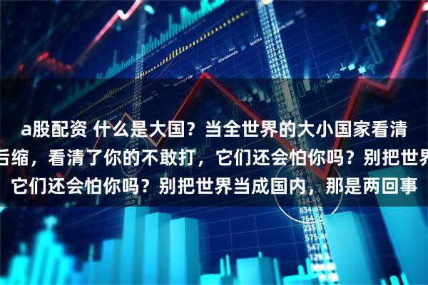 a股配资 什么是大国？当全世界的大小国家看清了你的一再忍让，一再后缩，看清了你的不敢打，它们还会怕你吗？别把世界当成国内，那是两回事