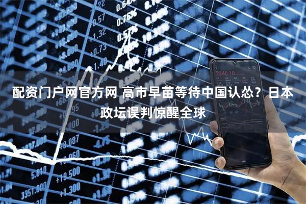 配资门户网官方网 高市早苗等待中国认怂？日本政坛误判惊醒全球
