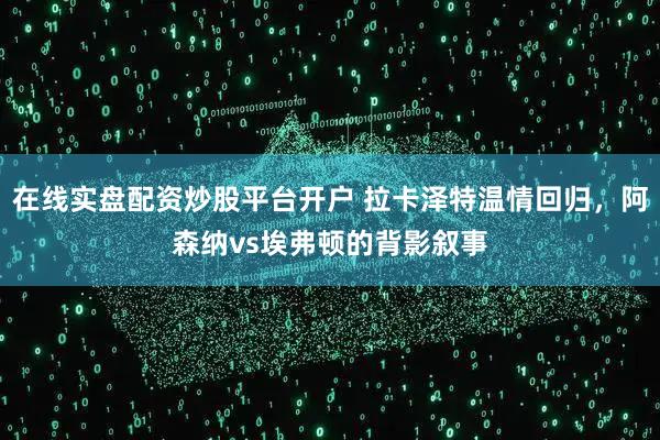 在线实盘配资炒股平台开户 拉卡泽特温情回归，阿森纳vs埃弗顿的背影叙事