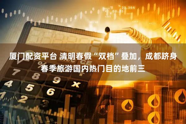 厦门配资平台 清明春假“双档”叠加，成都跻身春季旅游国内热门目的地前三