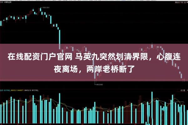 在线配资门户官网 马英九突然划清界限，心腹连夜离场，两岸老桥断了