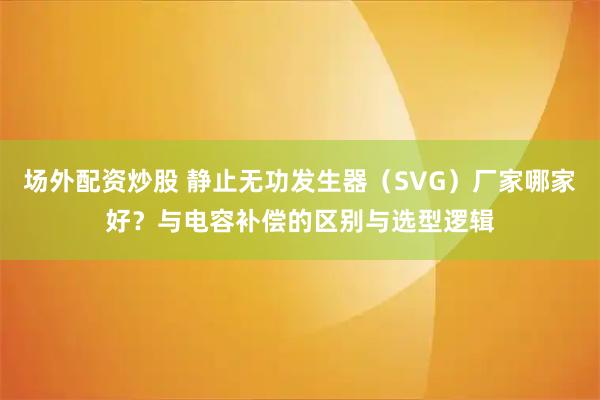 场外配资炒股 静止无功发生器(SVG)厂家哪家好?与电容补偿的区别与选型逻辑