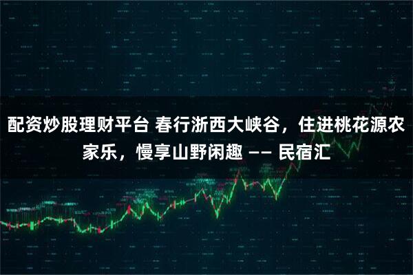 配资炒股理财平台 春行浙西大峡谷，住进桃花源农家乐，慢享山野闲趣 —— 民宿汇