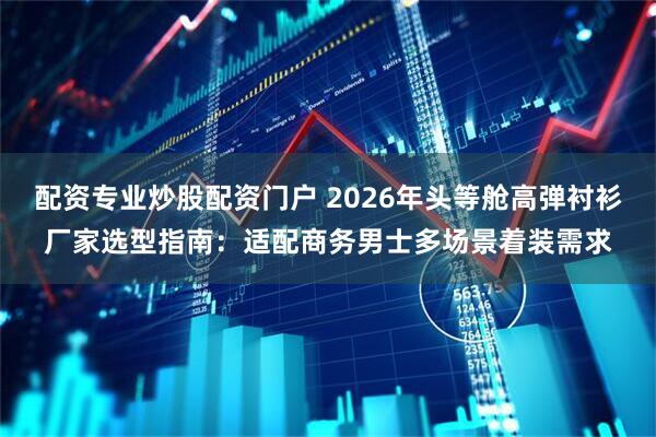 配资专业炒股配资门户 2026年头等舱高弹衬衫厂家选型指南：适配商务男士多场景着装需求