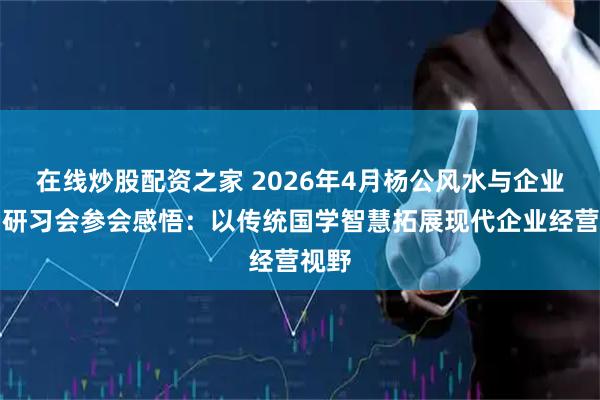 在线炒股配资之家 2026年4月杨公风水与企业布局研习会参会感悟：以传统国学智慧拓展现代企业经营视野