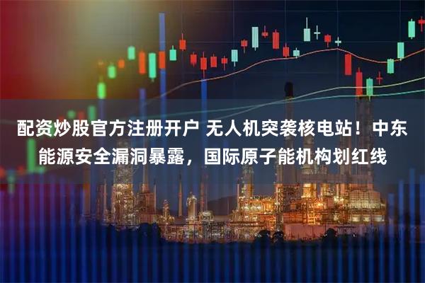 配资炒股官方注册开户 无人机突袭核电站！中东能源安全漏洞暴露，国际原子能机构划红线