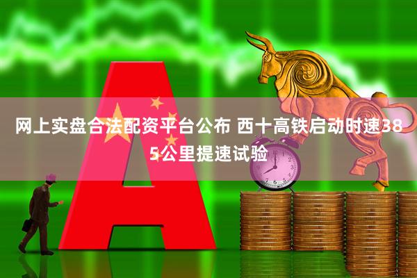 网上实盘合法配资平台公布 西十高铁启动时速385公里提速试验