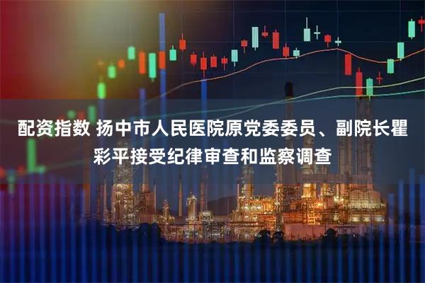 配资指数 扬中市人民医院原党委委员、副院长瞿彩平接受纪律审查和监察调查